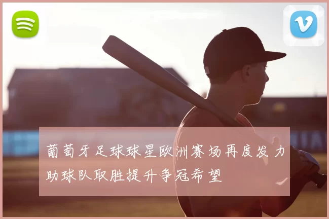 葡萄牙足球球星欧洲赛场再度发力助球队取胜提升争冠希望