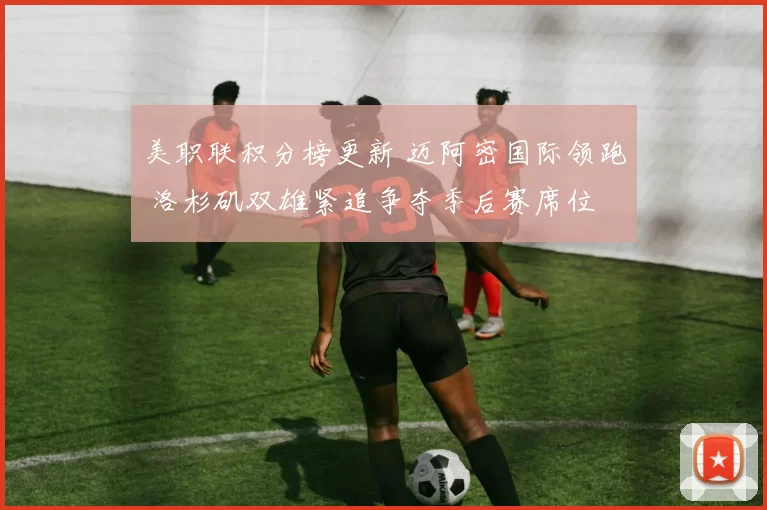 美职联积分榜更新 迈阿密国际领跑 洛杉矶双雄紧追争夺季后赛席位