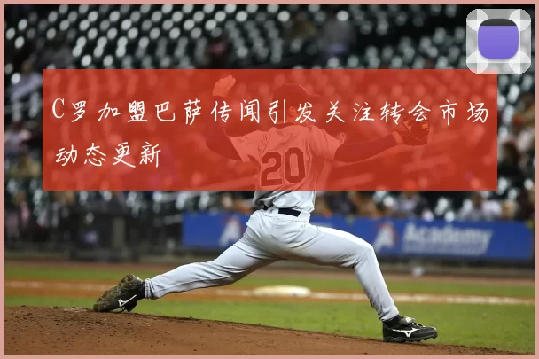 C罗加盟巴萨传闻引发关注转会市场动态更新