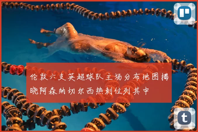 伦敦六支英超球队主场分布地图揭晓阿森纳切尔西热刺位列其中