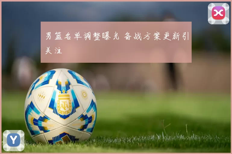 男篮名单调整曝光 备战方案更新引关注