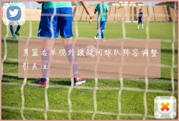 男篮名单现外援疑问球队阵容调整引关注