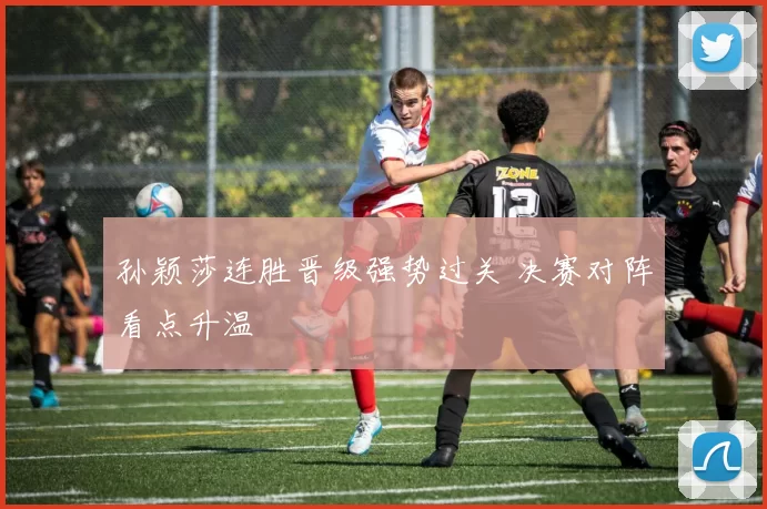 孙颖莎连胜晋级强势过关 决赛对阵看点升温