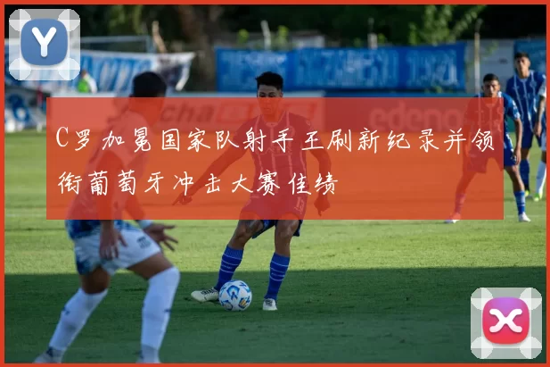 C罗加冕国家队射手王刷新纪录并领衔葡萄牙冲击大赛佳绩