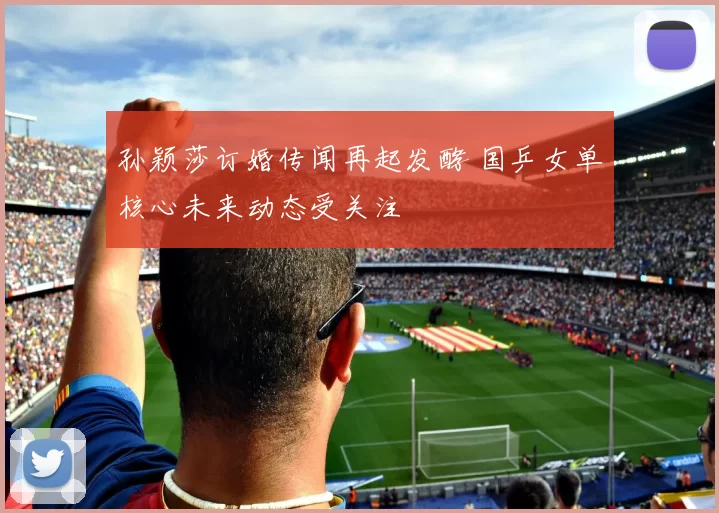 孙颖莎订婚传闻再起发酵 国乒女单核心未来动态受关注