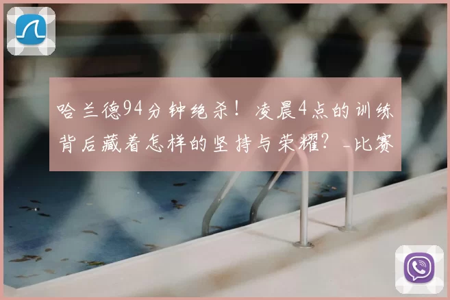 哈兰德94分钟绝杀！凌晨4点的训练背后藏着怎样的坚持与荣耀？_比赛_曼城_足球