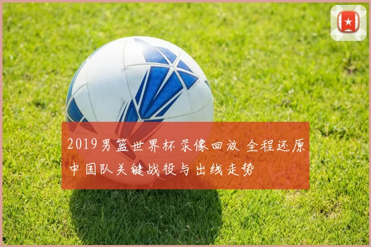 2019男篮世界杯录像回放 全程还原中国队关键战役与出线走势