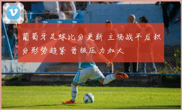 葡萄牙足球比分更新 主场战平后积分形势趋紧 晋级压力加大