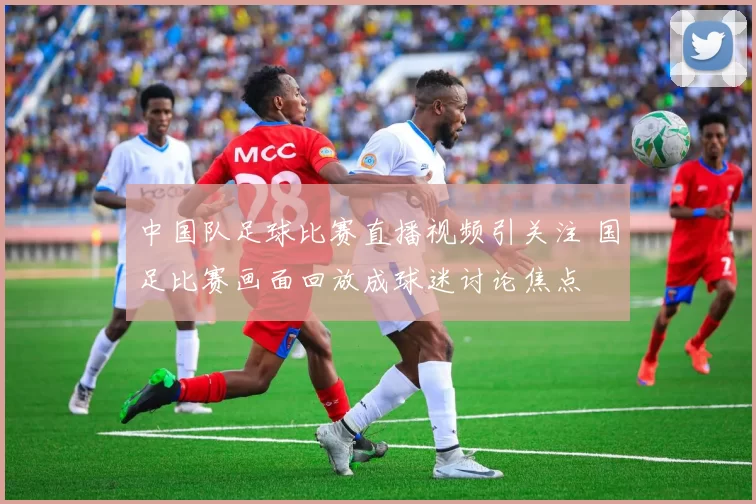中国队足球比赛直播视频引关注 国足比赛画面回放成球迷讨论焦点