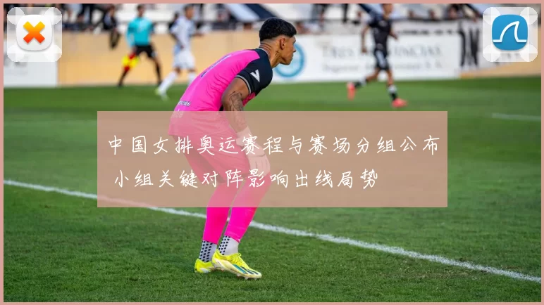 中国女排奥运赛程与赛场分组公布 小组关键对阵影响出线局势