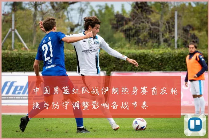 中国男篮红队战伊朗热身赛首发轮换与防守调整影响备战节奏