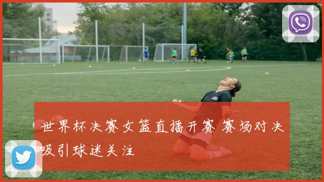 世界杯决赛女篮直播开赛 赛场对决吸引球迷关注