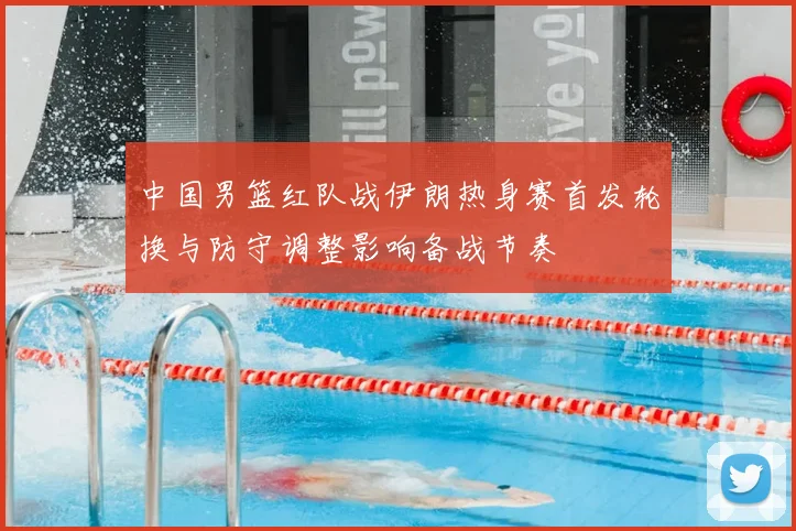 中国男篮红队战伊朗热身赛首发轮换与防守调整影响备战节奏