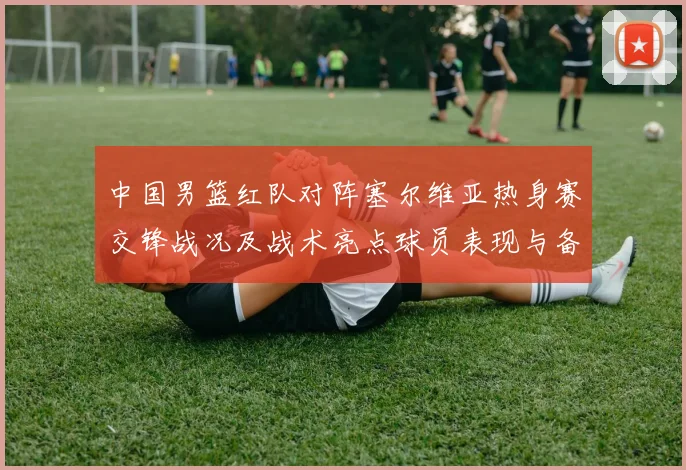 中国男篮红队对阵塞尔维亚热身赛交锋战况及战术亮点球员表现与备战安排
